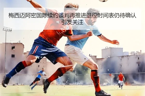 梅西迈阿密国际续约谈判再推进退役时间表仍待确认引发关注（EMCSPORTS）