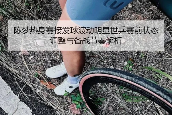 陈梦热身赛接发球波动明显世乒赛前状态调整与备战节奏解析（EMCSPORTS）